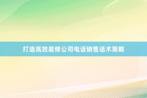 打造高效装修公司电话销售话术策略